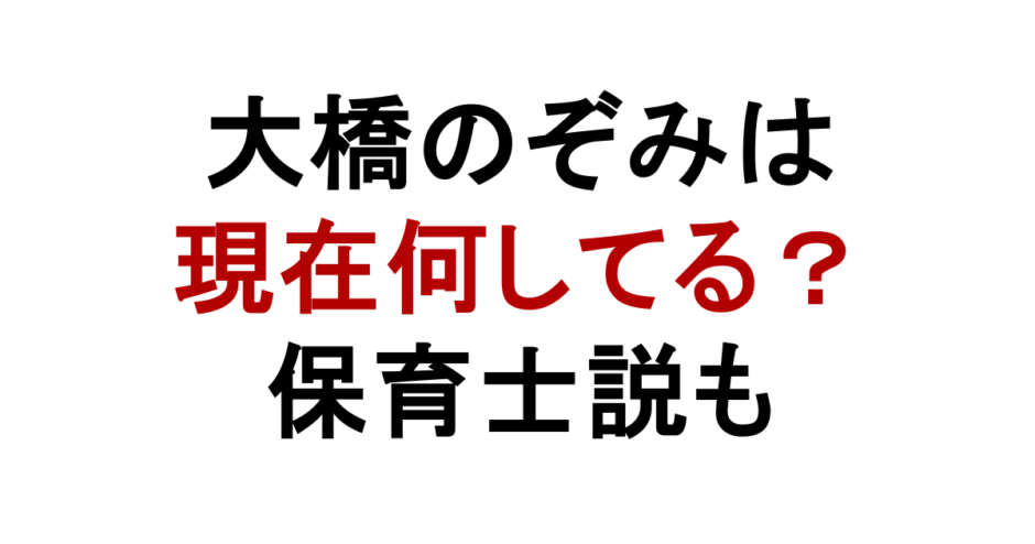 大橋のぞみは 現在何してる？ 保育士説も