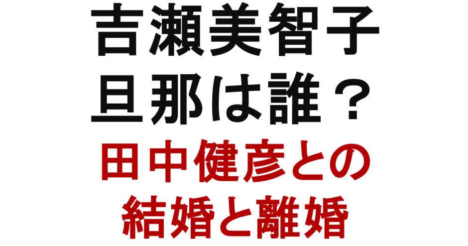 吉瀬美智子 旦那は誰？ 田中健彦との 結婚と離婚
