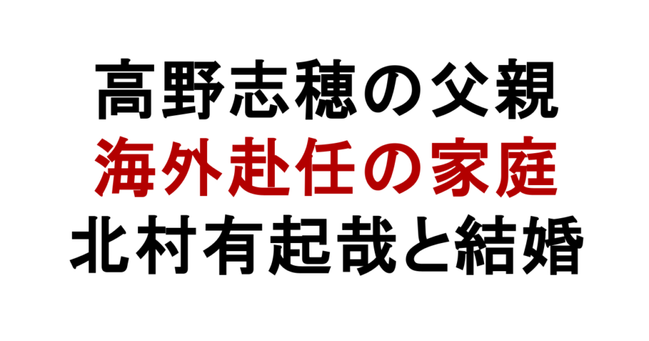 高野志穂の父親 海外赴任の家庭 北村有起哉と結婚