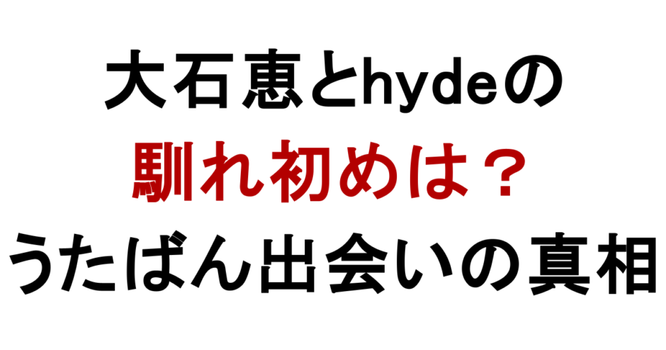 大石恵とhydeの 馴れ初めは？ うたばん出会いの真相