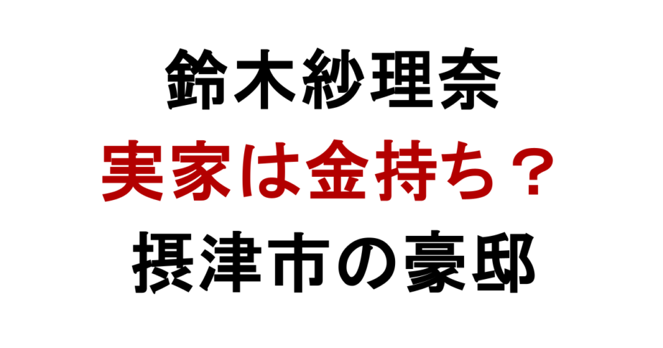 鈴木紗理奈 実家は金持ち？ 摂津市の豪邸
