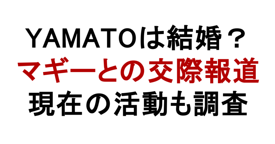 YAMATOは結婚？ マギーとの交際報道 現在の活動も調査