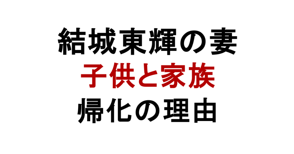 結城東輝の妻 子供と家族 帰化の理由