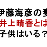 伊藤海彦の妻 井上晴香とは 子供はいる？