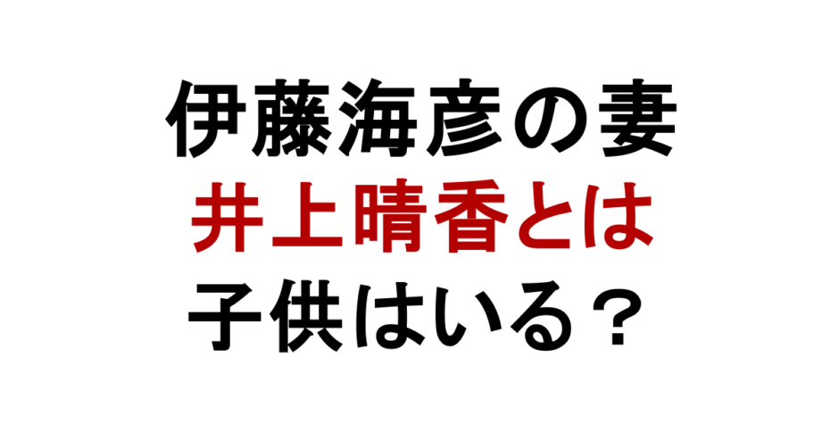伊藤海彦の妻 井上晴香とは 子供はいる？
